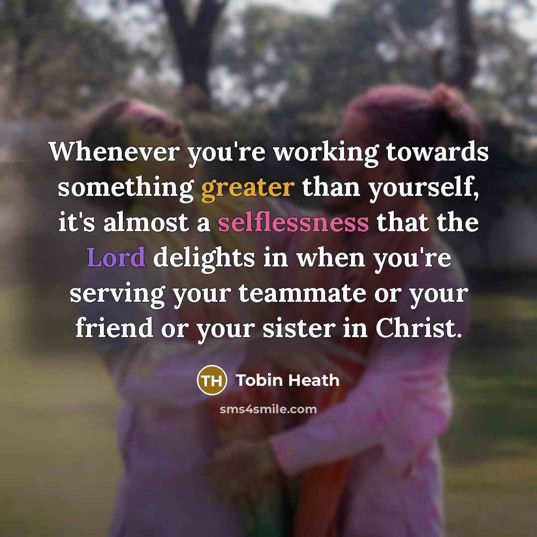 “Whenever you're working towards something greater than yourself, it's almost a selflessness that the Lord delights in when you're serving your teammate or your friend or your sister in Christ.” quote by Tobin Heath