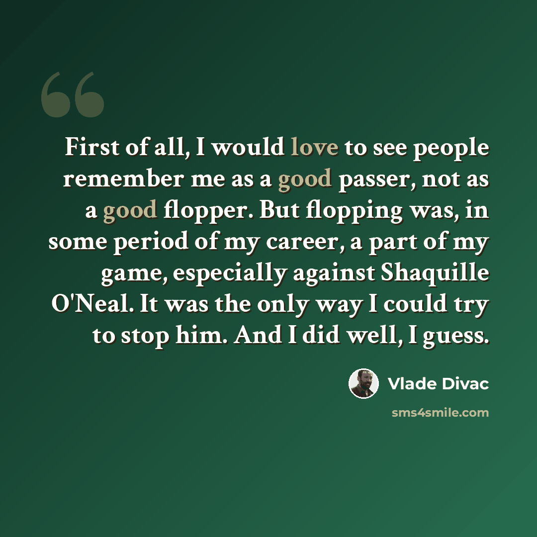“First of all, I would love to see people remember me as a good passer, not as a good flopper. But flopping was, in some period of my career, a part of my game, especially against Shaquille O'Neal. It was the only way I could try to stop him. And I did well, I guess.” quote by Vlade Divac