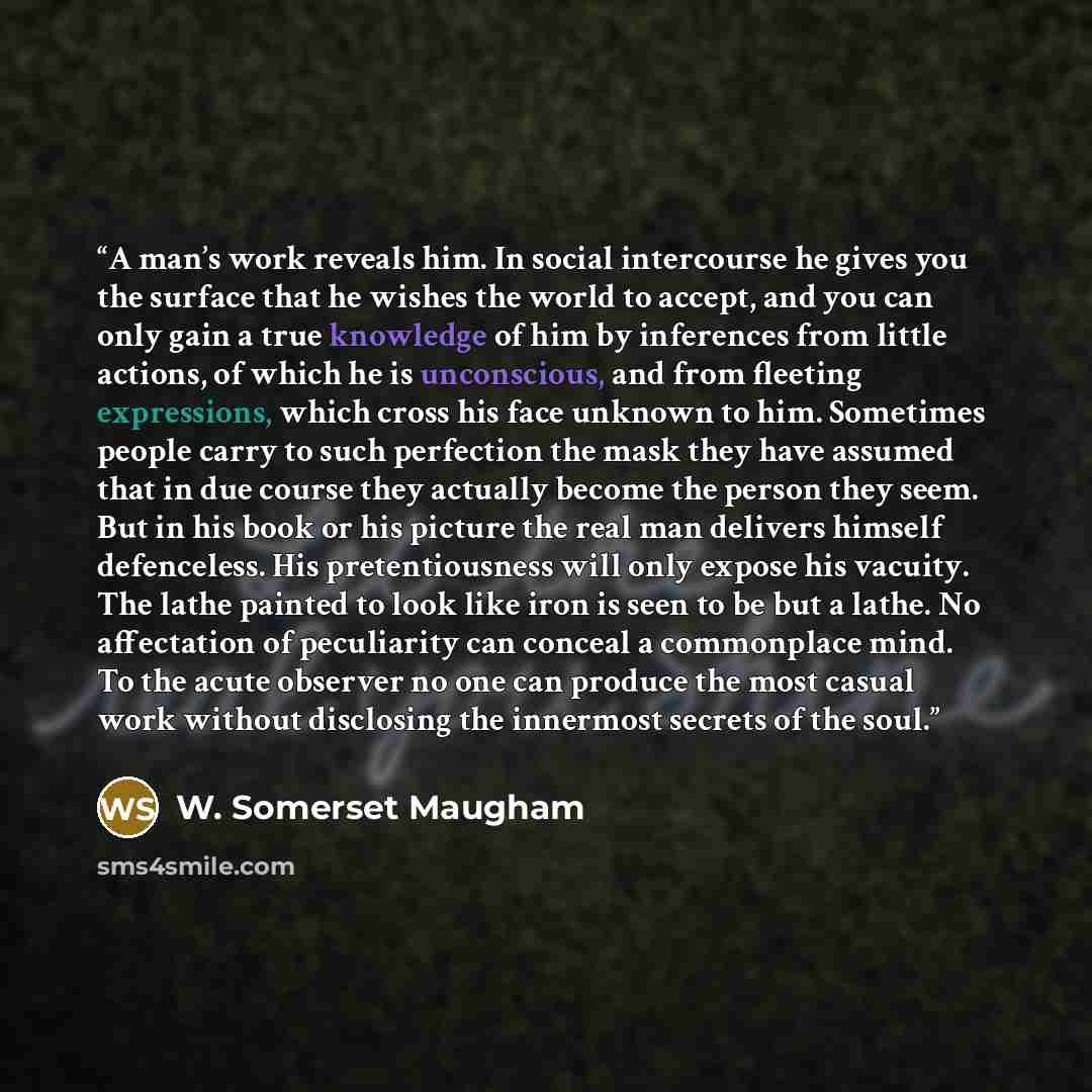 “A man’s work reveals him. In social intercourse he gives you the surface that he wishes the world to accept, and you can only gain a true knowledge of him by inferences from little actions, of which he is unconscious, and from fleeting expressions, which cross his face unknown to him. Sometimes…” quote by W. Somerset Maugham