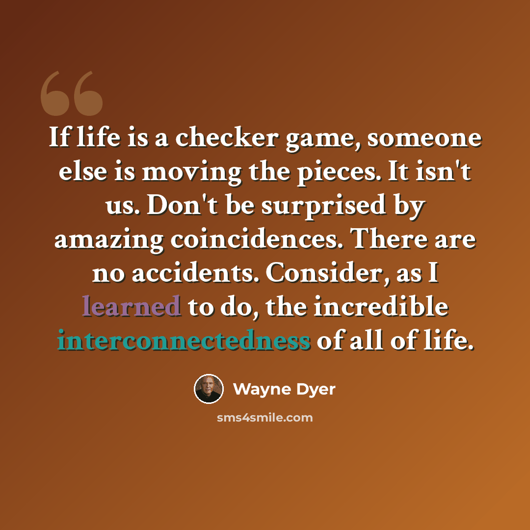 “If life is a checker game, someone else is moving the pieces. It isn't us. Don't be surprised by amazing coincidences. There are no accidents. Consider, as I learned to do, the incredible interconnectedness of all of life.” quote by Wayne Dyer