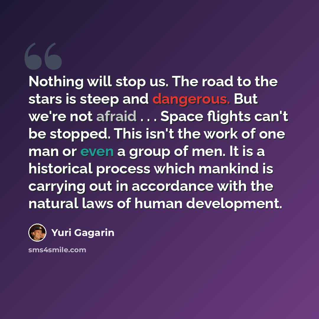 “Nothing will stop us. The road to the stars is steep and dangerous. But we're not afraid . . . Space flights can't be stopped. This isn't the work of one man or even a group of men. It is a historical process which mankind is carrying out in accordance with the natural laws of human development.” quote by Yuri Gagarin