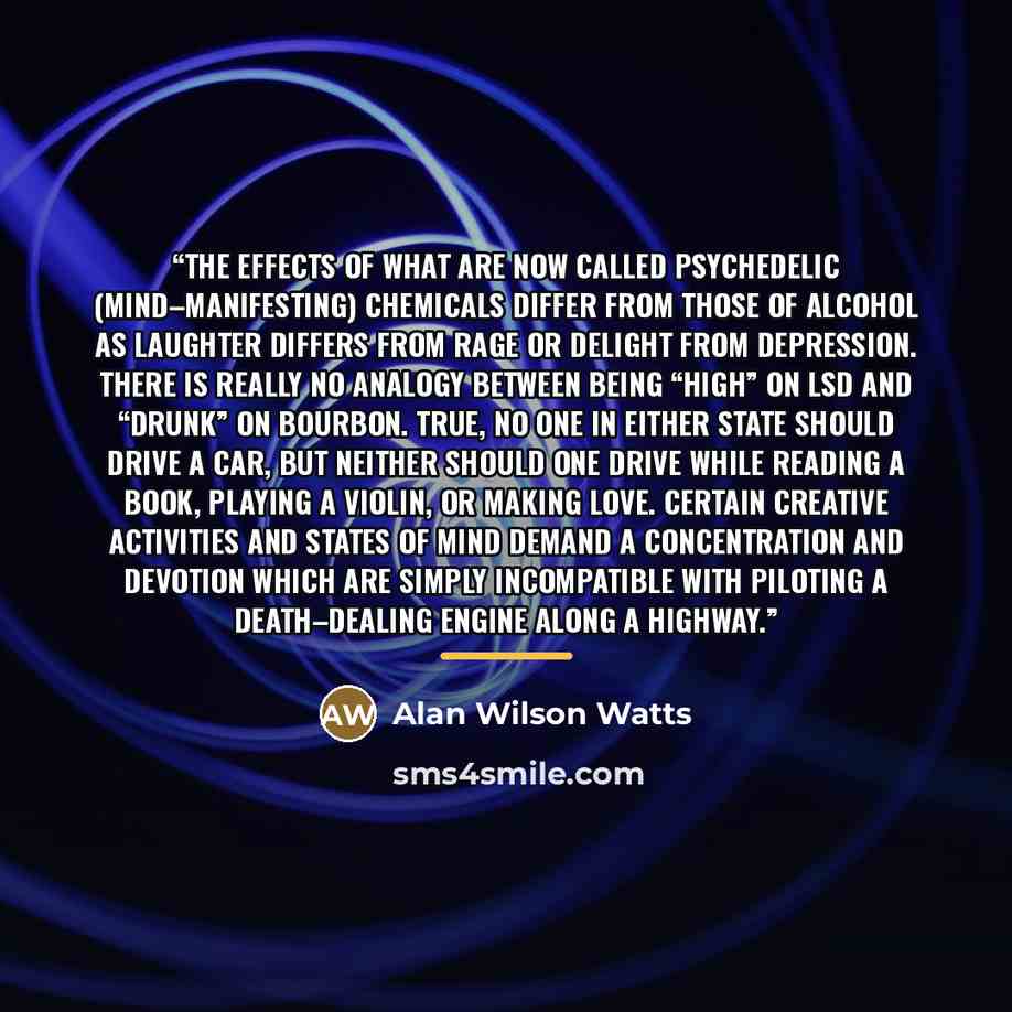“The effects of what are now called psychedelic (mind–manifesting) chemicals differ from those of alcohol as laughter differs from rage or delight from depression. There is really no analogy between being “high” on LSD and “drunk” on bourbon. True, no one in either state should drive a car, but…” quote by Alan Wilson Watts