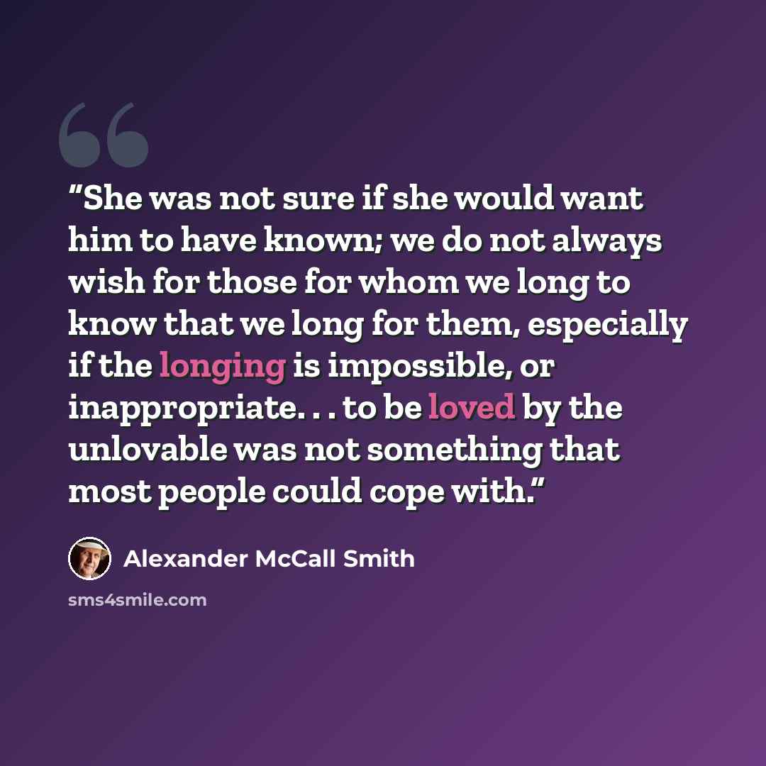 “She was not sure if she would want him to have known; we do not always wish for those for whom we long to know that we long for them, especially if the longing is impossible, or inappropriate. . . to be loved by the unlovable was not something that most people could cope with.” quote by Alexander McCall Smith