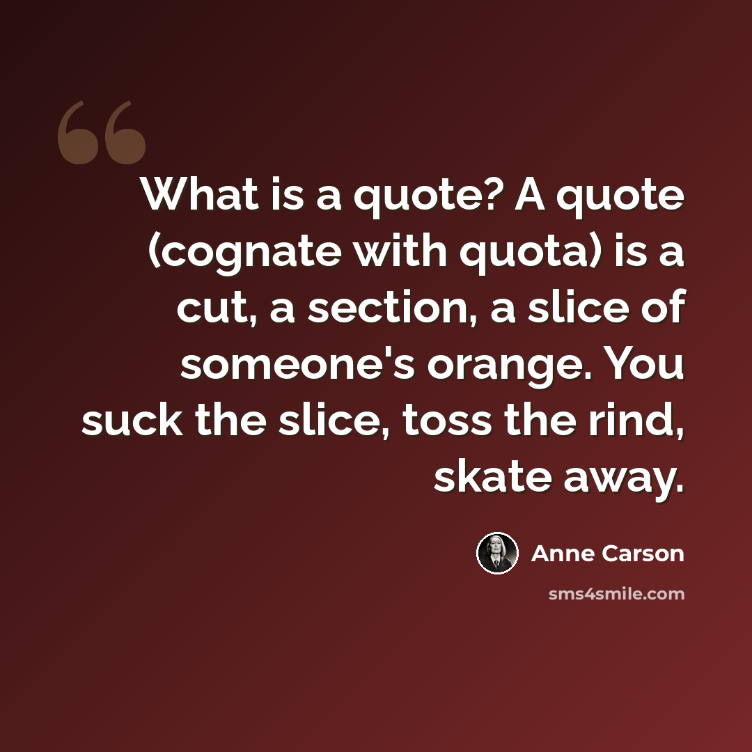 “What is a quote? A quote (cognate with quota) is a cut, a section, a slice of someone's orange. You suck the slice, toss the rind, skate away.” quote by Anne Carson