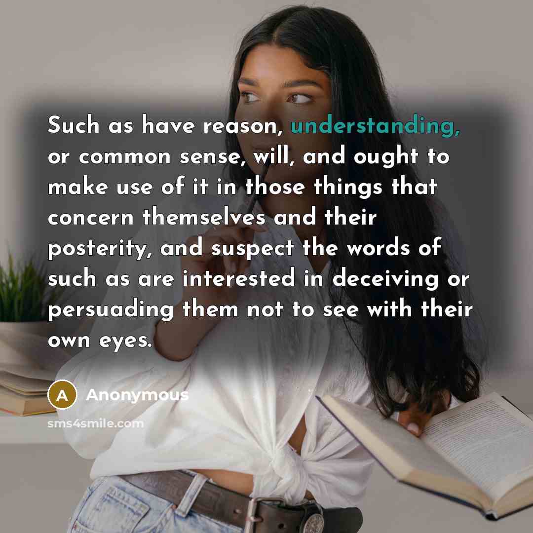“Such as have reason, understanding, or common sense, will, and ought to make use of it in those things that concern themselves and their posterity, and suspect the words of such as are interested in deceiving or persuading them not to see with their own eyes.” quote by Anonymous