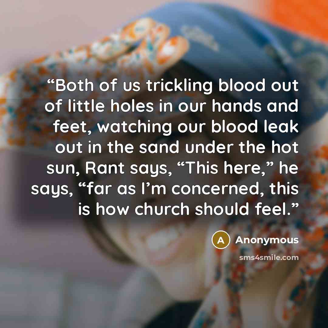 “Both of us trickling blood out of little holes in our hands and feet, watching our blood leak out in the sand under the hot sun, Rant says, “This here,” he says, “far as I’m concerned, this is how church should feel.” quote by Anonymous