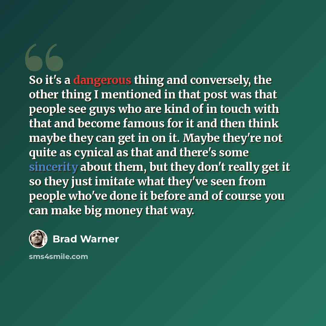 “So it's a dangerous thing and conversely, the other thing I mentioned in that post was that people see guys who are kind of in touch with that and become famous for it and then think maybe they can get in on it. Maybe they're not quite as cynical as that and there's some sincerity about them, but…” quote by Brad Warner