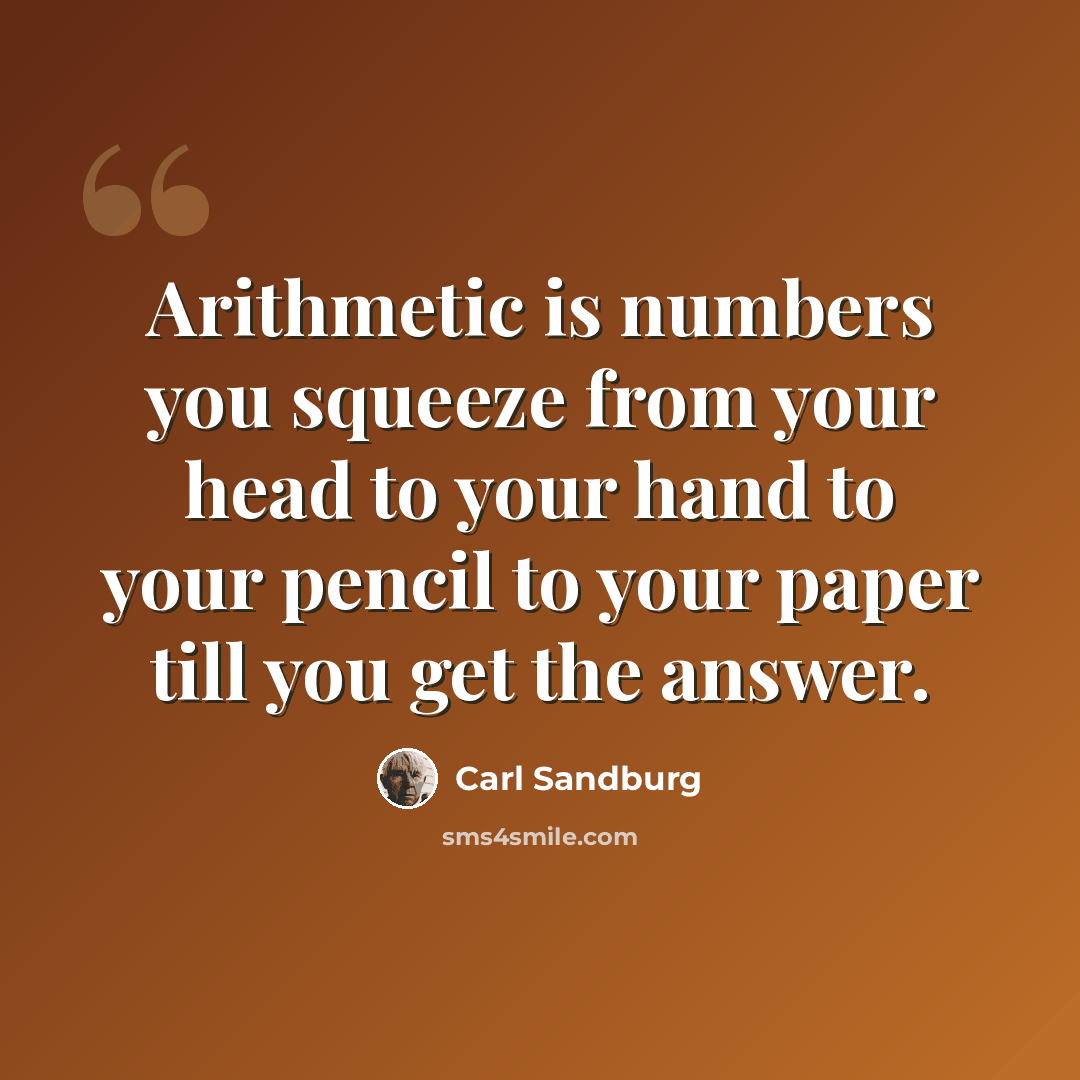 “Arithmetic is numbers you squeeze from your head to your hand to your pencil to your paper till you get the answer.” quote by Carl Sandburg