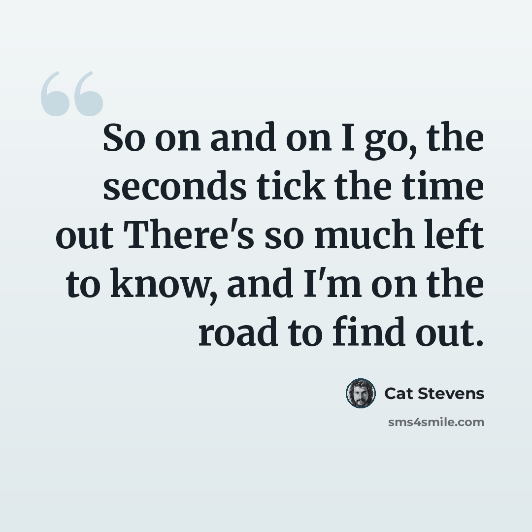 “So on and on I go, the seconds tick the time out There's so much left to know, and I'm on the road to find out.” quote by Cat Stevens