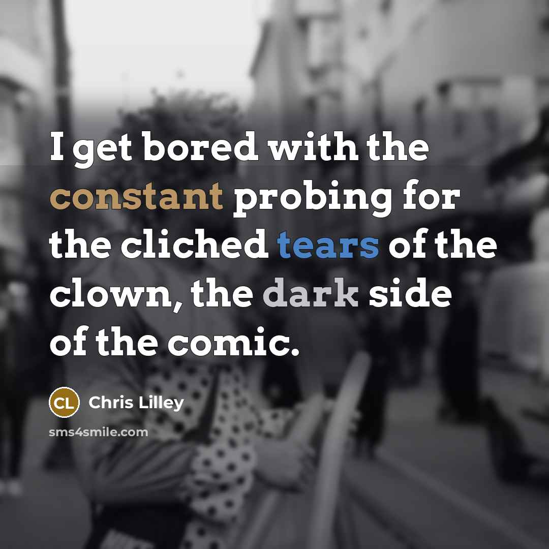 “I get bored with the constant probing for the cliched tears of the clown, the dark side of the comic.” quote by Chris Lilley