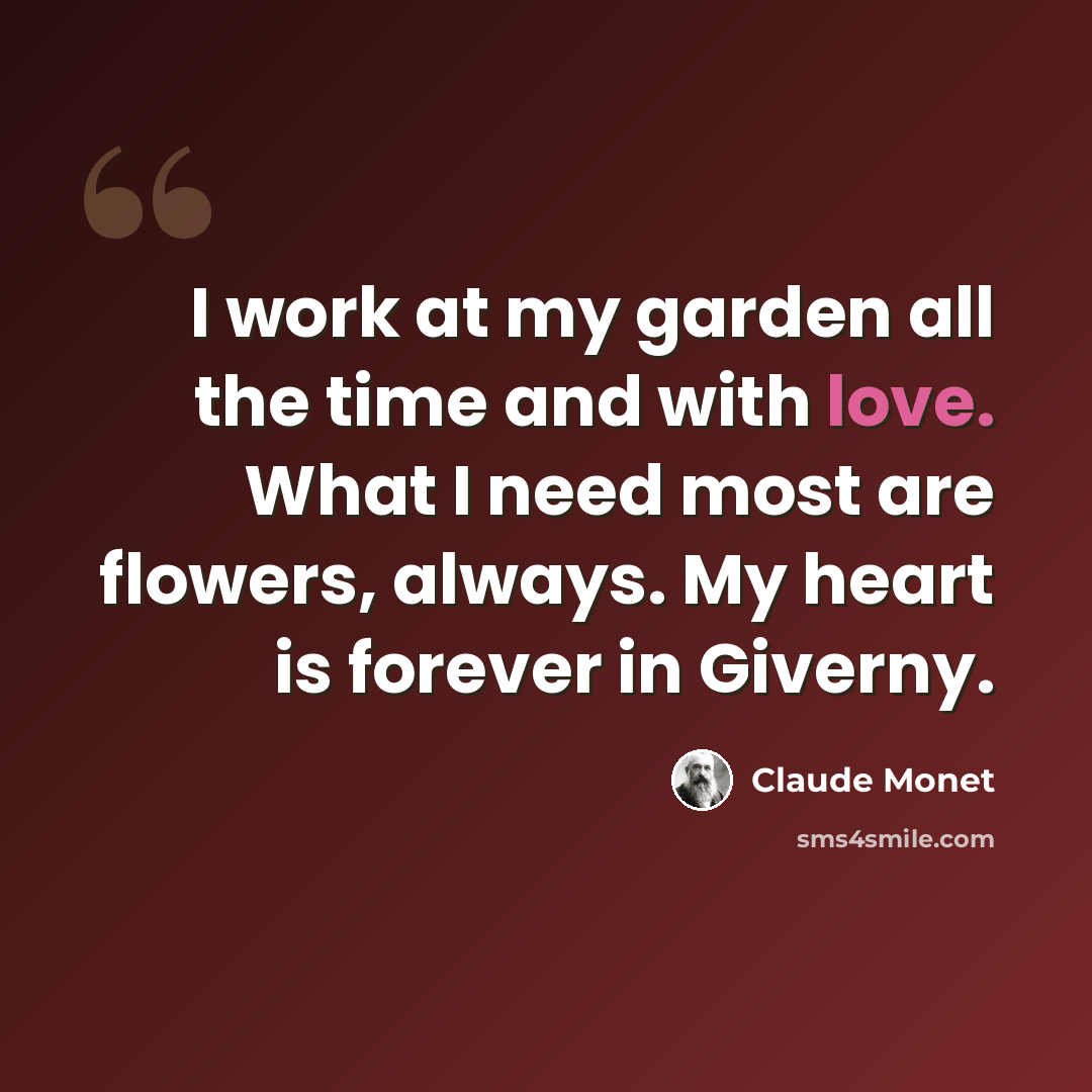 “I work at my garden all the time and with love. What I need most are flowers, always. My heart is forever in Giverny.” quote by Claude Monet