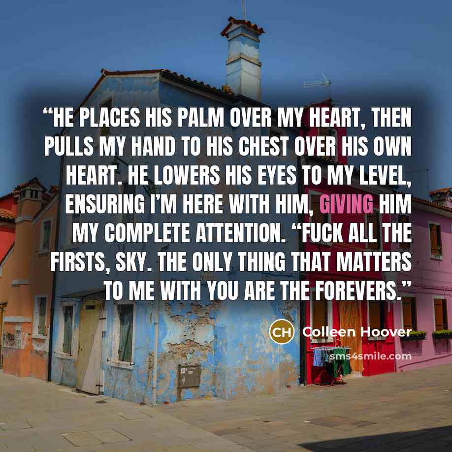 “He places his palm over my heart, then pulls my hand to his chest over his own heart. He lowers his eyes to my level, ensuring I’m here with him, giving him my complete attention. “Fuck all the firsts, Sky. The only thing that matters to me with you are the forevers.” quote by Colleen Hoover