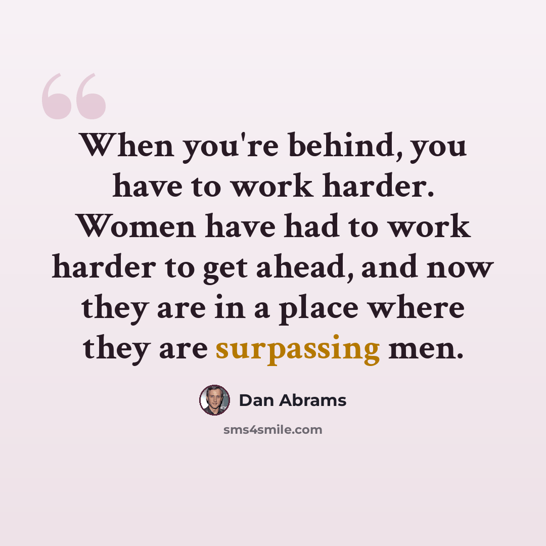 “When you're behind, you have to work harder. Women have had to work harder to get ahead, and now they are in a place where they are surpassing men.” quote by Dan Abrams