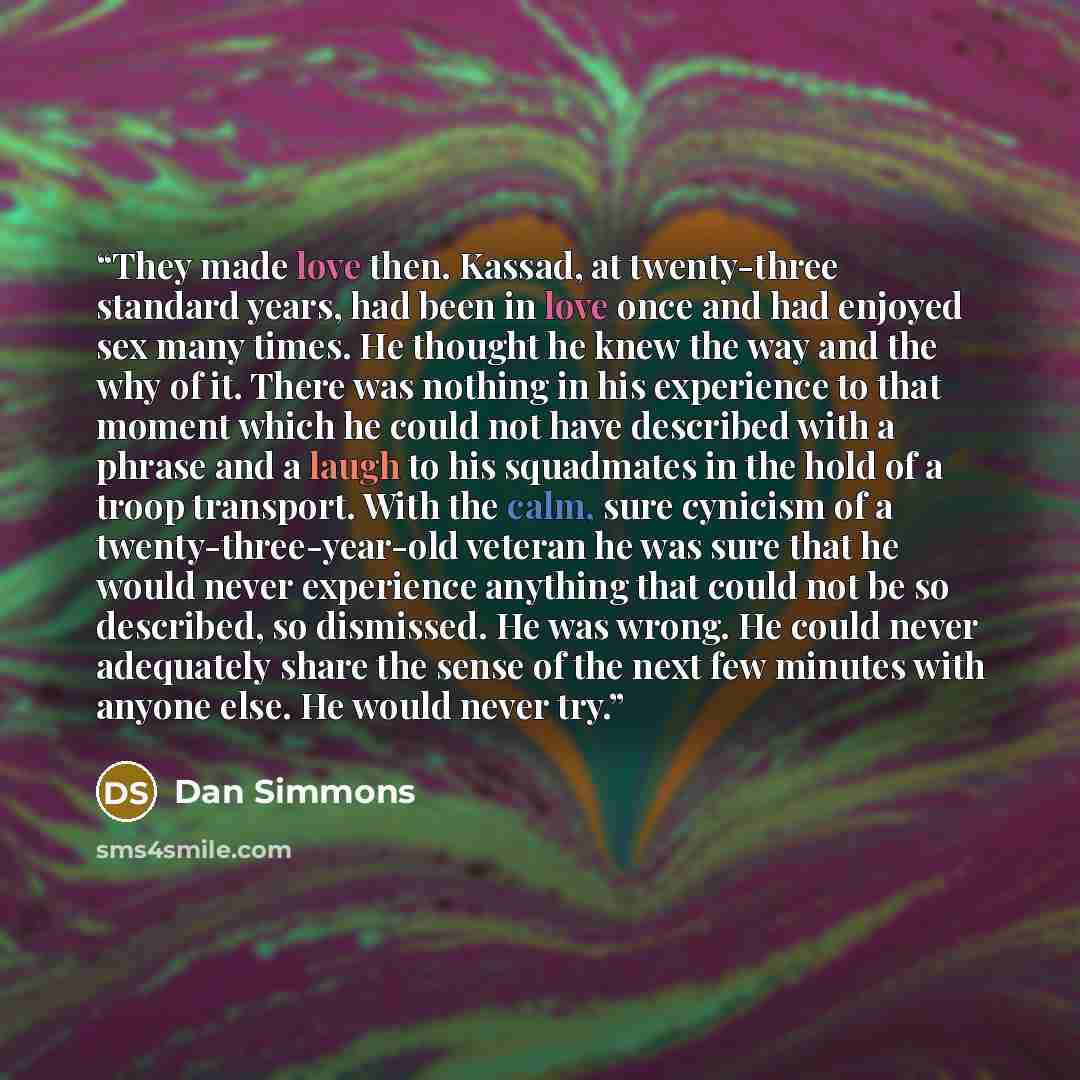 “They made love then. Kassad, at twenty-three standard years, had been in love once and had enjoyed sex many times. He thought he knew the way and the why of it. There was nothing in his experience to that moment which he could not have described with a phrase and a laugh to his squadmates in the…” quote by Dan Simmons