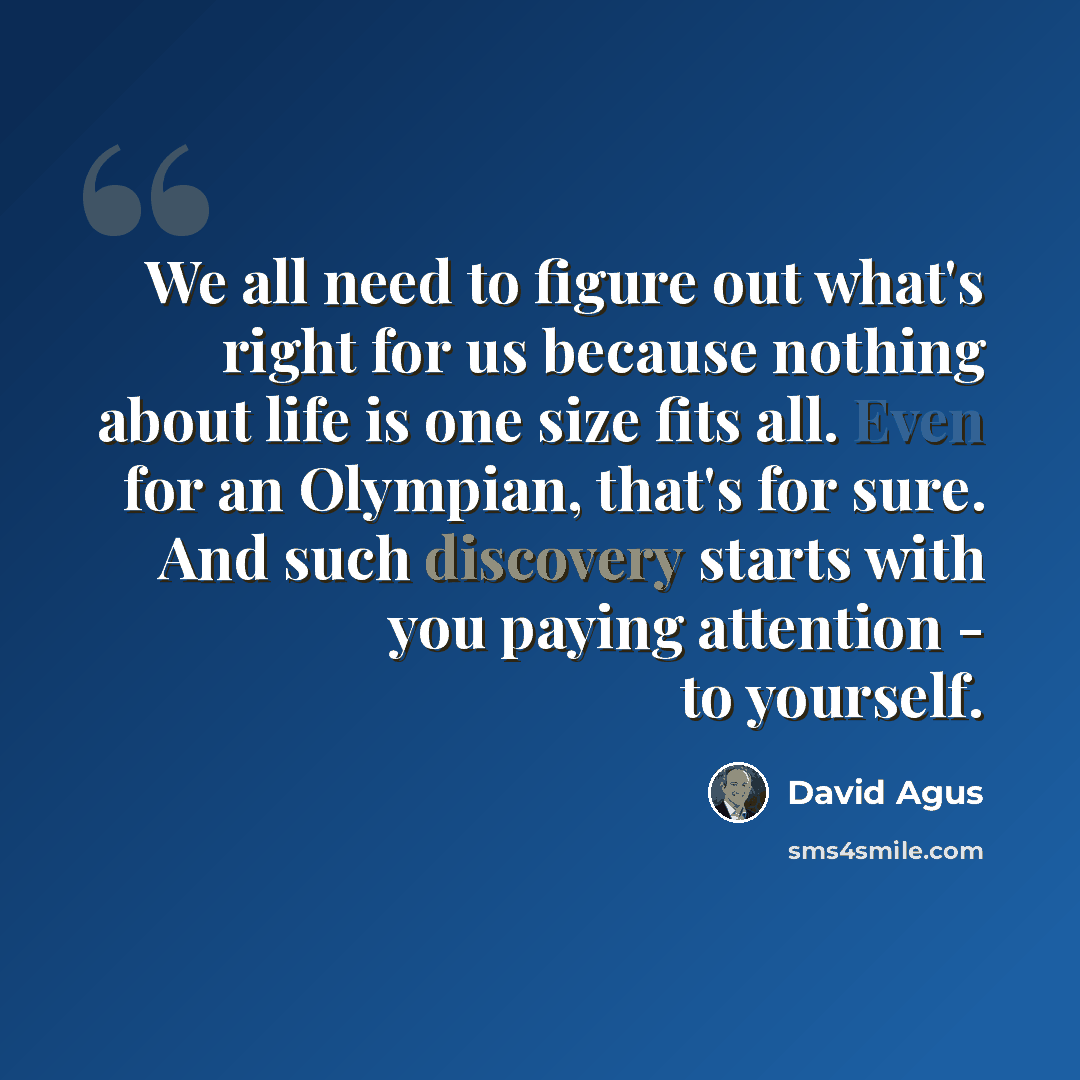 “We all need to figure out what's right for us because nothing about life is one size fits all. Even for an Olympian, that's for sure. And such discovery starts with you paying attention - to yourself.” quote by David Agus