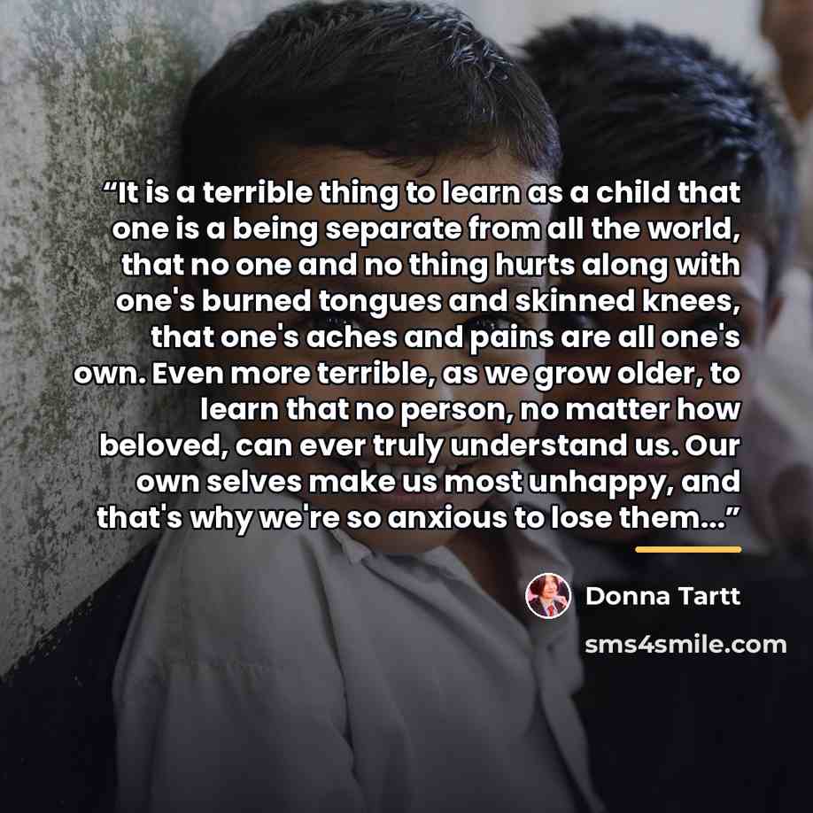 “It is a terrible thing to learn as a child that one is a being separate from all the world, that no one and no thing hurts along with one's burned tongues and skinned knees, that one's aches and pains are all one's own. Even more terrible, as we grow older, to learn that no person, no matter how…” quote by Donna Tartt