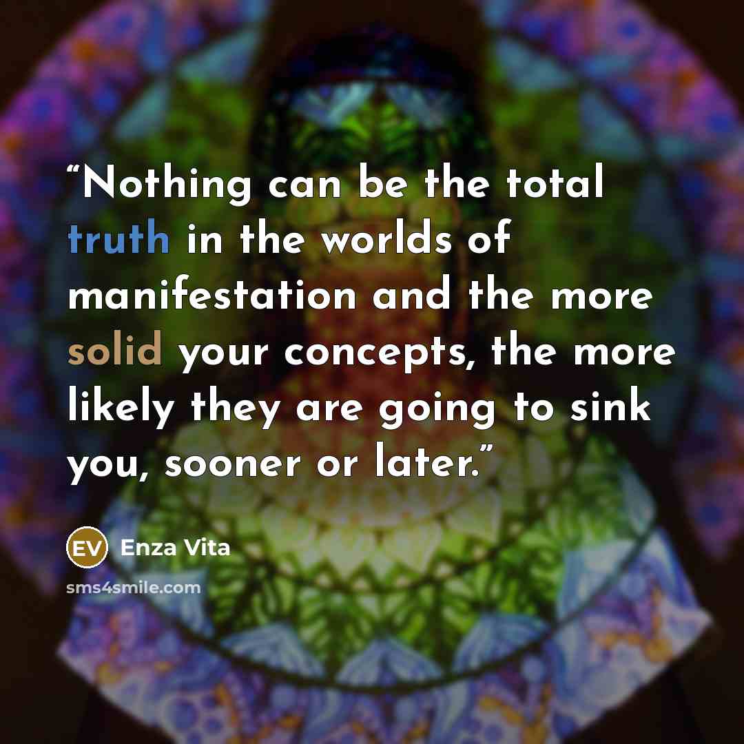 “Nothing can be the total truth in the worlds of manifestation and the more solid your concepts, the more likely they are going to sink you, sooner or later.” quote by Enza Vita