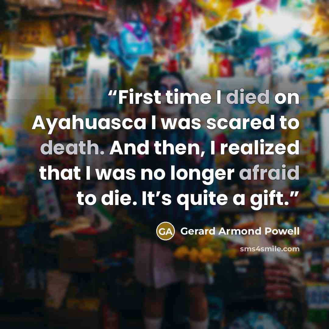 “First time I died on Ayahuasca I was scared to death. And then, I realized that I was no longer afraid to die. It’s quite a gift.” quote by Gerard Armond Powell