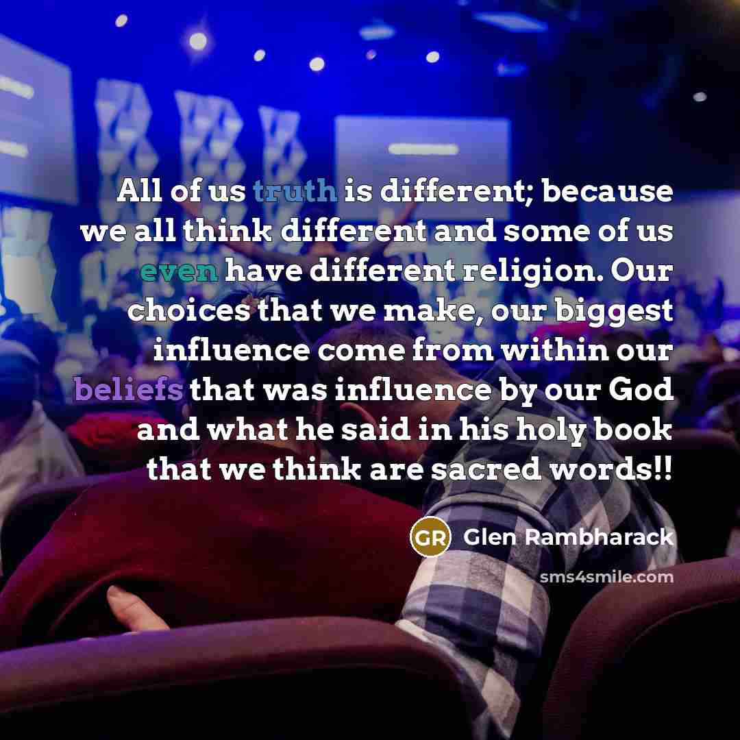 “All of us truth is different; because we all think different and some of us even have different religion. Our choices that we make, our biggest influence come from within our beliefs that was influence by our God and what he said in his holy book that we think are sacred words!!” quote by Glen Rambharack