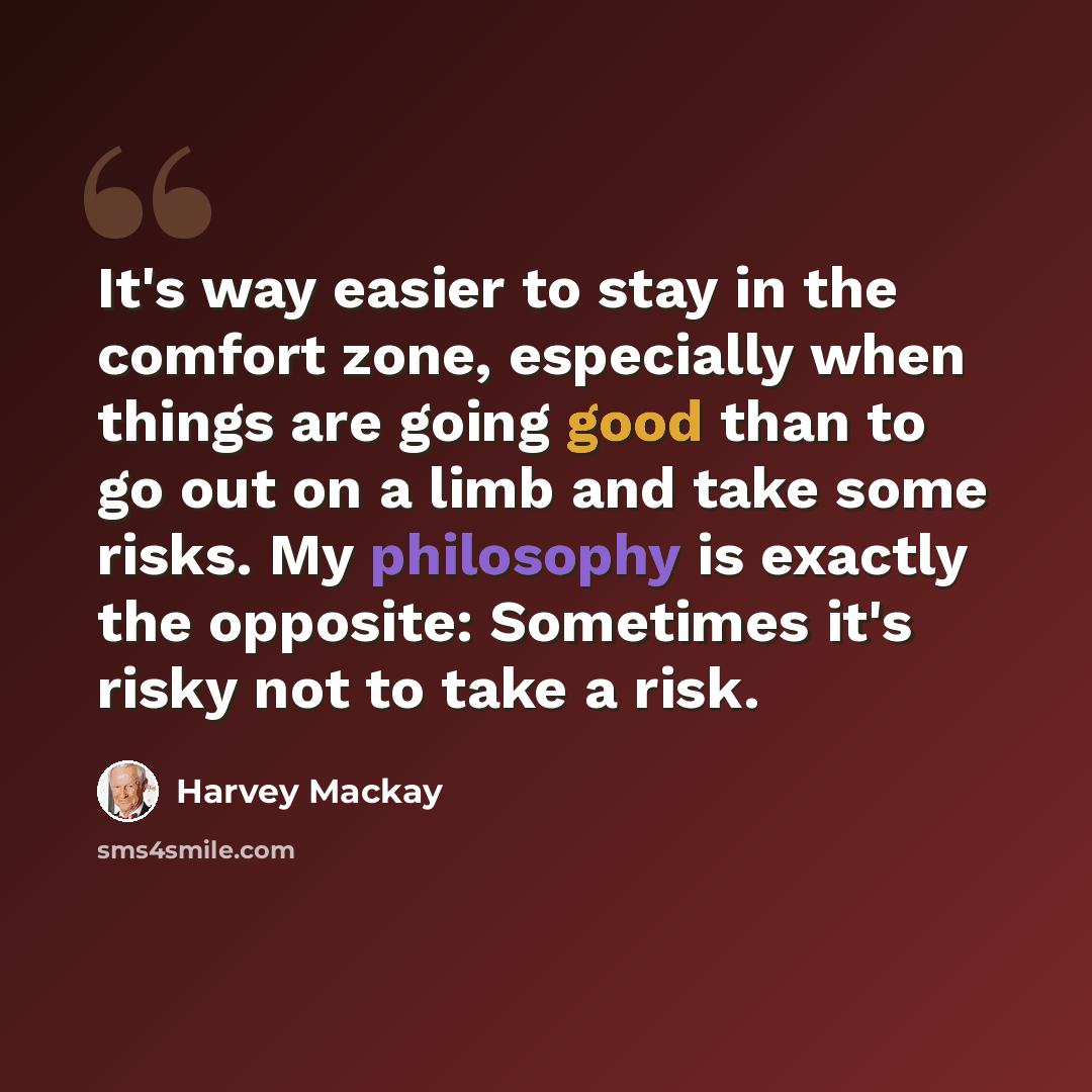 “It's way easier to stay in the comfort zone, especially when things are going good than to go out on a limb and take some risks. My philosophy is exactly the opposite: Sometimes it's risky not to take a risk.” quote by Harvey Mackay