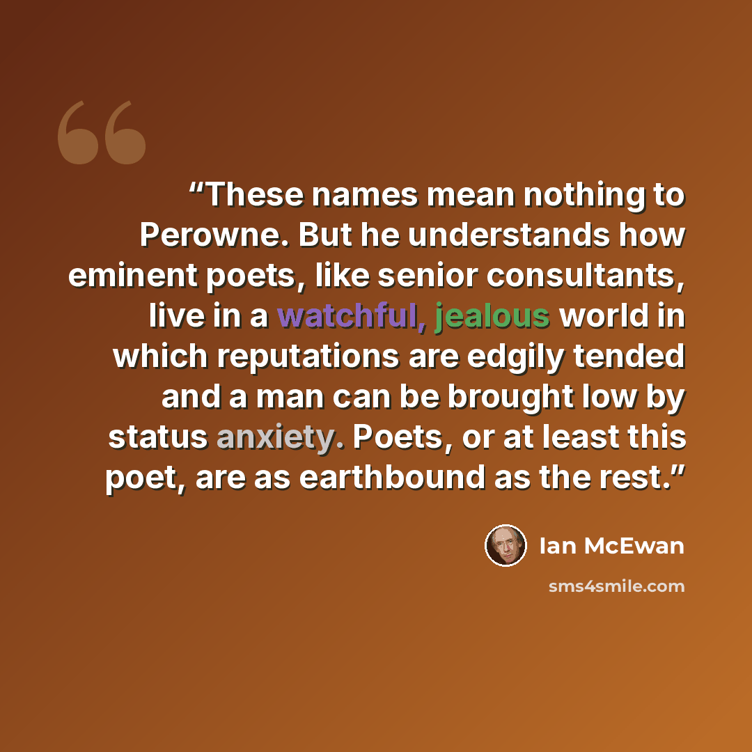 “These names mean nothing to Perowne. But he understands how eminent poets, like senior consultants, live in a watchful, jealous world in which reputations are edgily tended and a man can be brought low by status anxiety. Poets, or at least this poet, are as earthbound as the rest.” quote by Ian McEwan