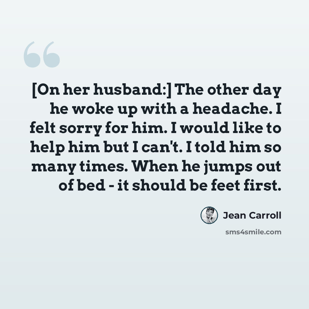 “[On her husband:] The other day he woke up with a headache. I felt sorry for him. I would like to help him but I can't. I told him so many times. When he jumps out of bed - it should be feet first.” quote by Jean Carroll