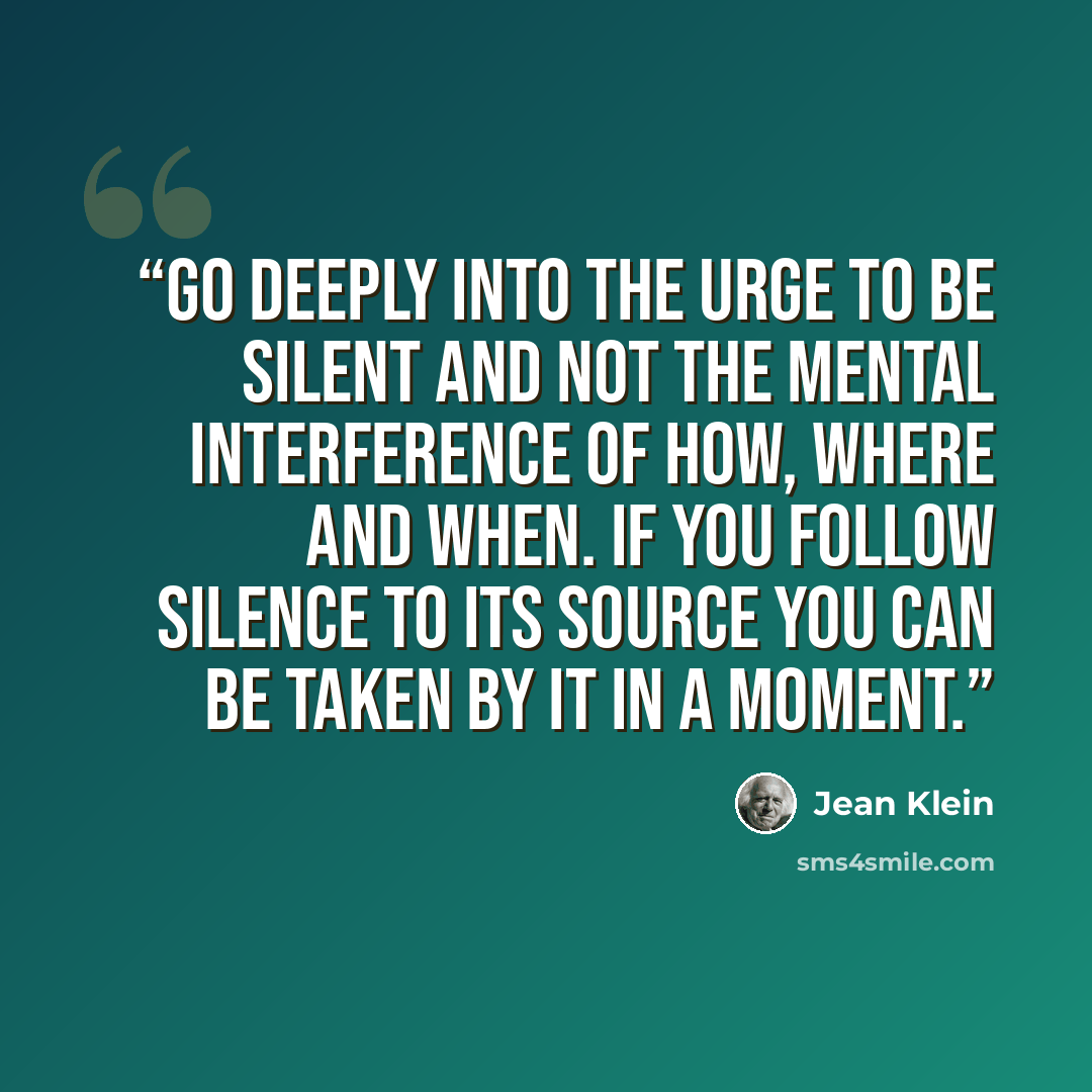 “Go deeply into the urge to be silent and not the mental interference of how, where and when. If you follow silence to its source you can be taken by it in a moment.” quote by Jean Klein