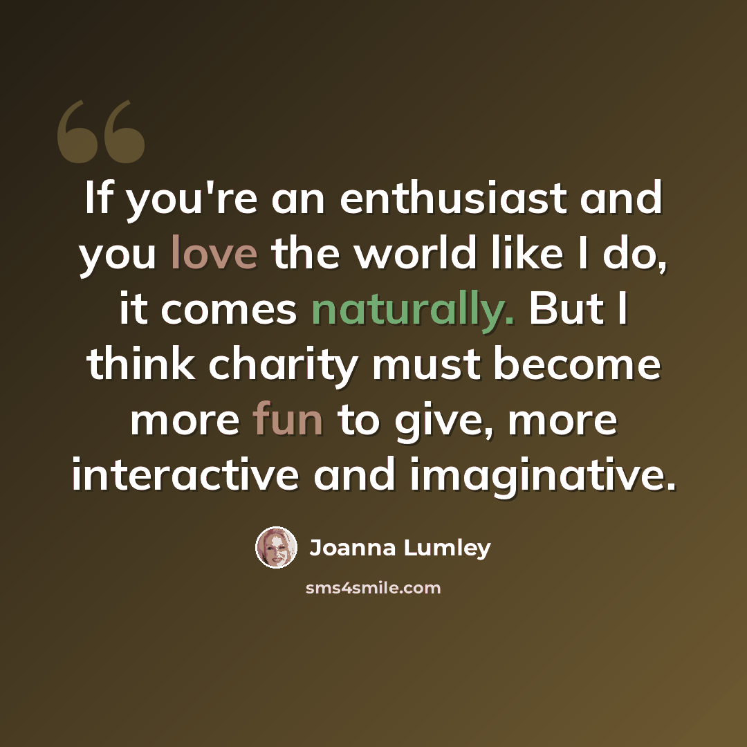 “If you're an enthusiast and you love the world like I do, it comes naturally. But I think charity must become more fun to give, more interactive and imaginative.” quote by Joanna Lumley