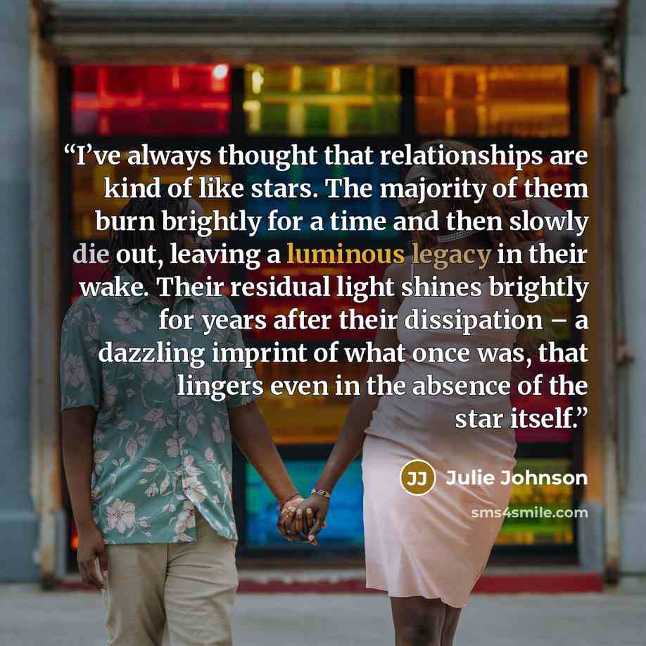 “I’ve always thought that relationships are kind of like stars. The majority of them burn brightly for a time and then slowly die out, leaving a luminous legacy in their wake. Their residual light shines brightly for years after their dissipation – a dazzling imprint of what once was, that lingers…” quote by Julie Johnson