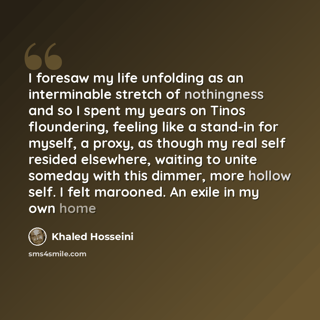“I foresaw my life unfolding as an interminable stretch of nothingness and so I spent my years on Tinos floundering, feeling like a stand-in for myself, a proxy, as though my real self resided elsewhere, waiting to unite someday with this dimmer, more hollow self. I felt marooned. An exile in my…” quote by Khaled Hosseini