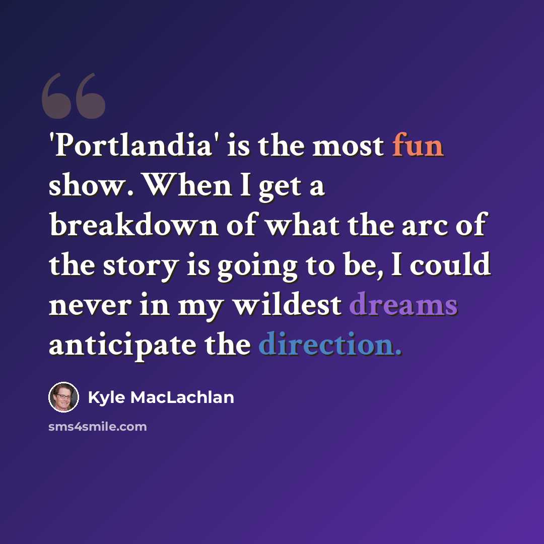“'Portlandia' is the most fun show. When I get a breakdown of what the arc of the story is going to be, I could never in my wildest dreams anticipate the direction.” quote by Kyle MacLachlan