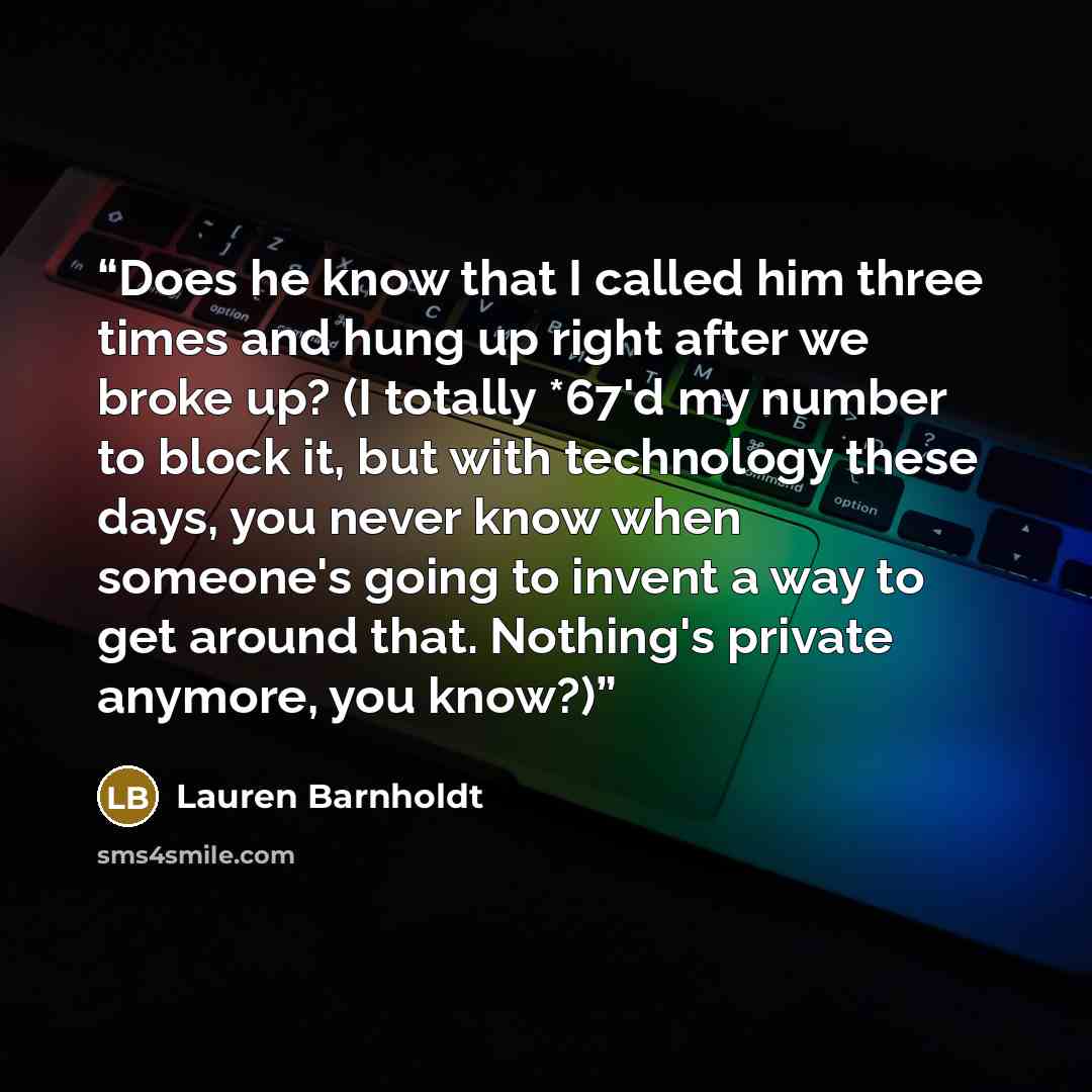 “Does he know that I called him three times and hung up right after we broke up? (I totally *67'd my number to block it, but with technology these days, you never know when someone's going to invent a way to get around that. Nothing's private anymore, you know?)” quote by Lauren Barnholdt