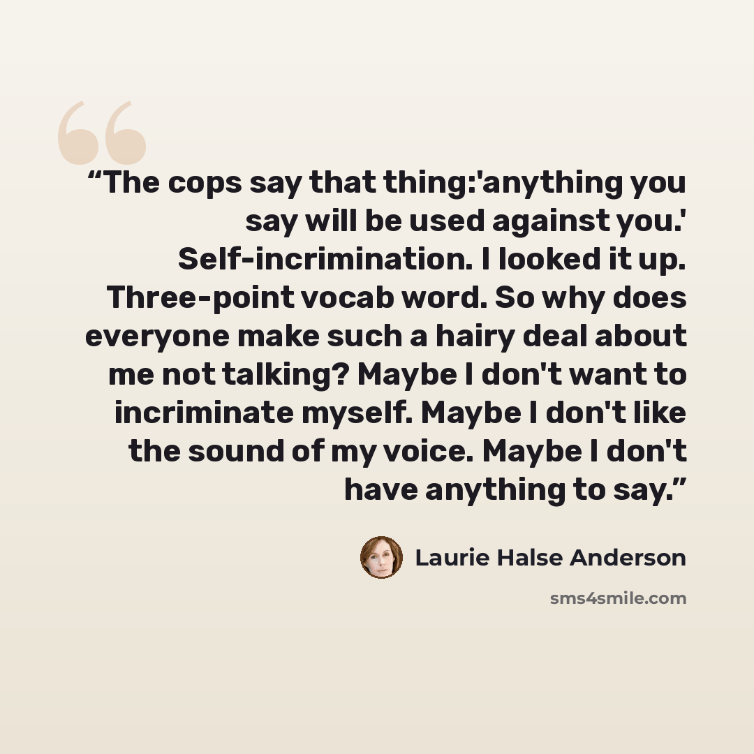 “The cops say that thing:'anything you say will be used against you.' Self-incrimination. I looked it up. Three-point vocab word. So why does everyone make such a hairy deal about me not talking? Maybe I don't want to incriminate myself. Maybe I don't like the sound of my voice. Maybe I don't have…” quote by Laurie Halse Anderson