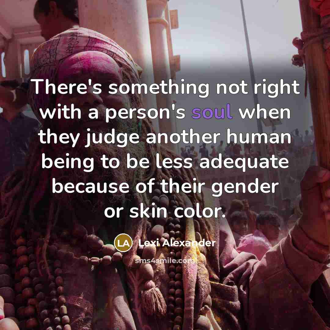 “There's something not right with a person's soul when they judge another human being to be less adequate because of their gender or skin color.” quote by Lexi Alexander