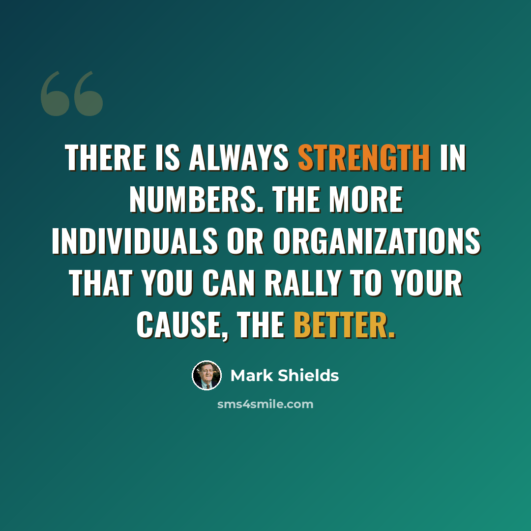“There is always strength in numbers. The more individuals or organizations that you can rally to your cause, the better.” quote by Mark Shields