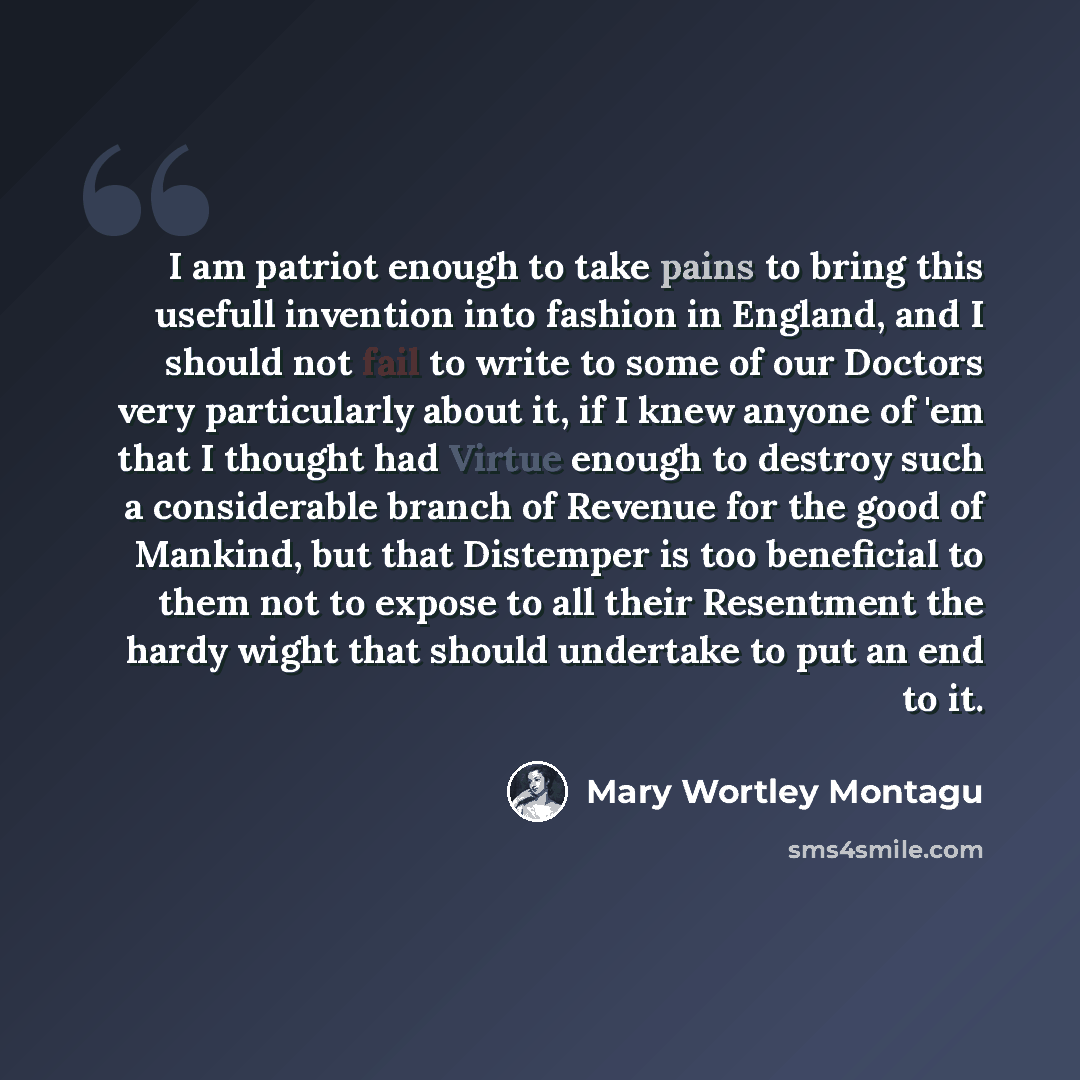“I am patriot enough to take pains to bring this usefull invention into fashion in England, and I should not fail to write to some of our Doctors very particularly about it, if I knew anyone of 'em that I thought had Virtue enough to destroy such a considerable branch of Revenue for the good of…” quote by Mary Wortley Montagu