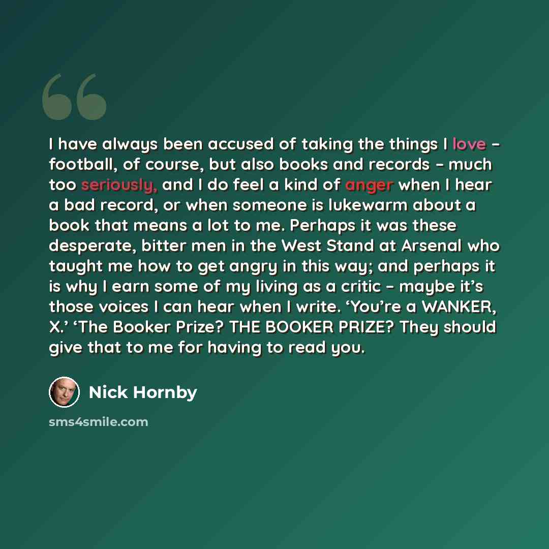 “I have always been accused of taking the things I love – football, of course, but also books and records – much too seriously, and I do feel a kind of anger when I hear a bad record, or when someone is lukewarm about a book that means a lot to me. Perhaps it was these desperate, bitter men in the…” quote by Nick Hornby