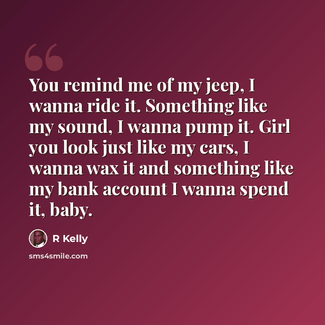 “You remind me of my jeep, I wanna ride it. Something like my sound, I wanna pump it. Girl you look just like my cars, I wanna wax it and something like my bank account I wanna spend it, baby.” quote by R Kelly