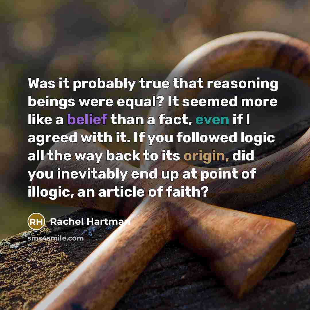 “Was it probably true that reasoning beings were equal? It seemed more like a belief than a fact, even if I agreed with it. If you followed logic all the way back to its origin, did you inevitably end up at point of illogic, an article of faith?” quote by Rachel Hartman
