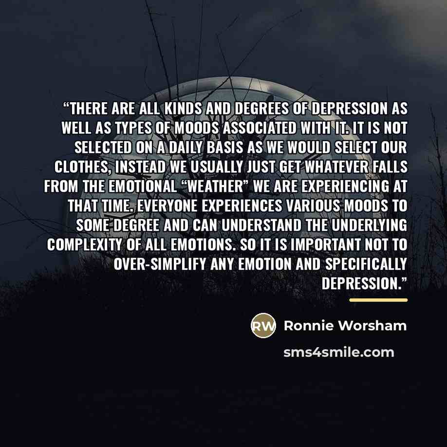 “There are all kinds and degrees of depression as well as types of moods associated with it. It is not selected on a daily basis as we would select our clothes, instead we usually just get whatever falls from the emotional “weather” we are experiencing at that time. Everyone experiences various…” quote by Ronnie Worsham