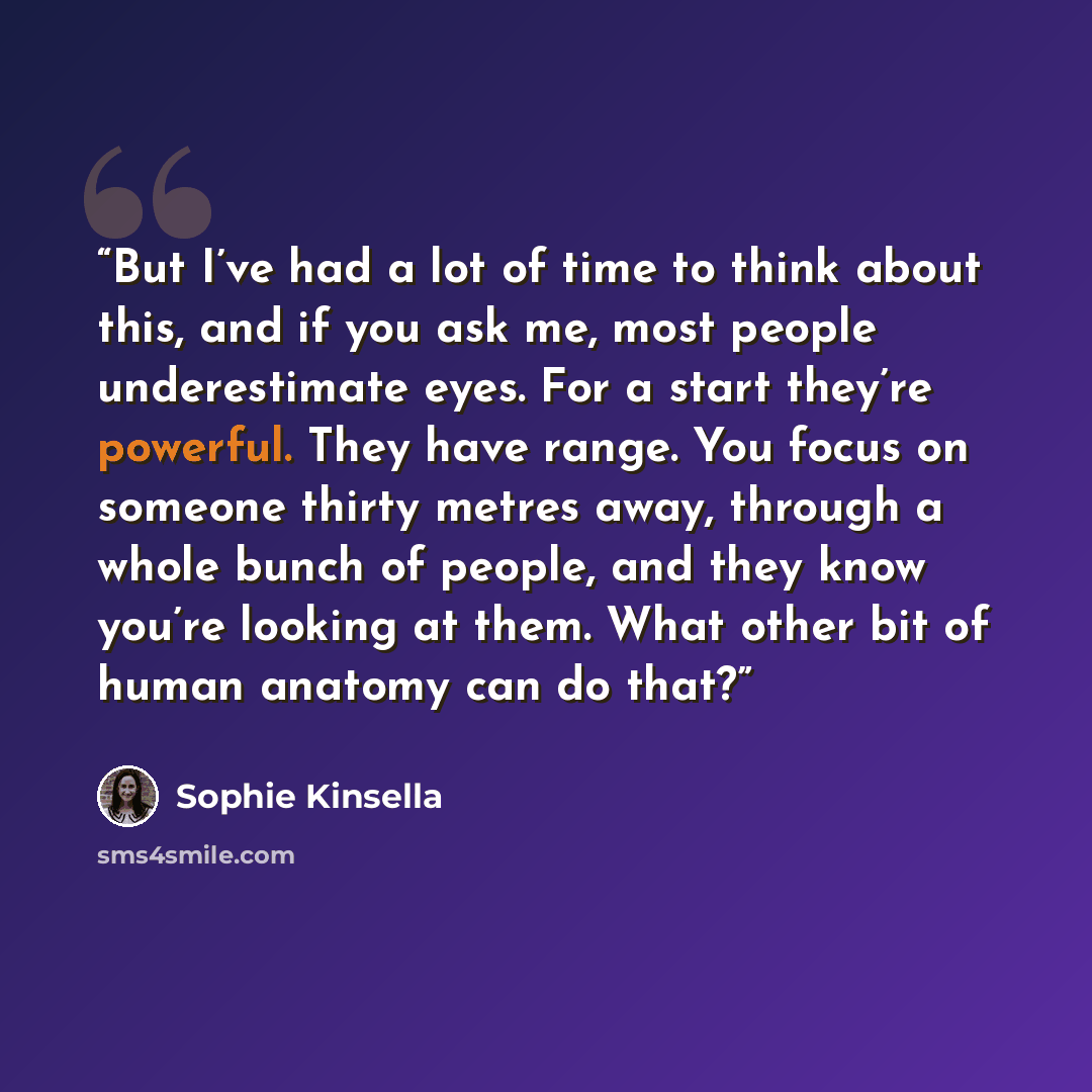 “But I’ve had a lot of time to think about this, and if you ask me, most people underestimate eyes. For a start they’re powerful. They have range. You focus on someone thirty metres away, through a whole bunch of people, and they know you’re looking at them. What other bit of human anatomy can do…” quote by Sophie Kinsella