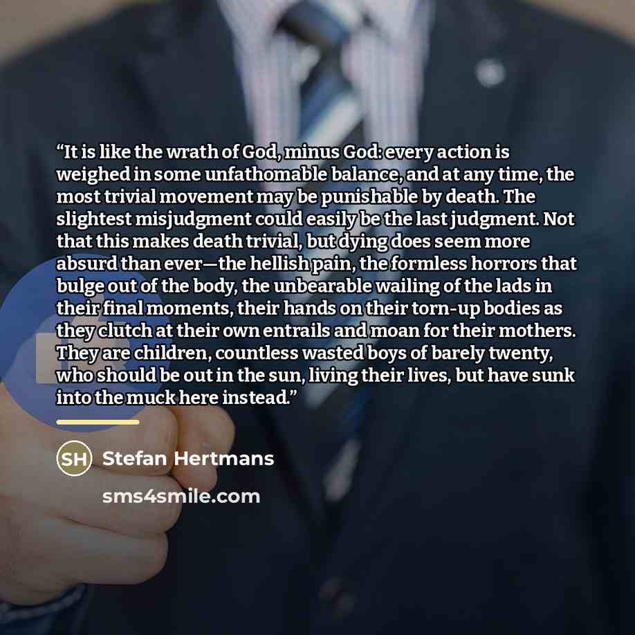 “It is like the wrath of God, minus God: every action is weighed in some unfathomable balance, and at any time, the most trivial movement may be punishable by death. The slightest misjudgment could easily be the last judgment. Not that this makes death trivial, but dying does seem more absurd than…” quote by Stefan Hertmans