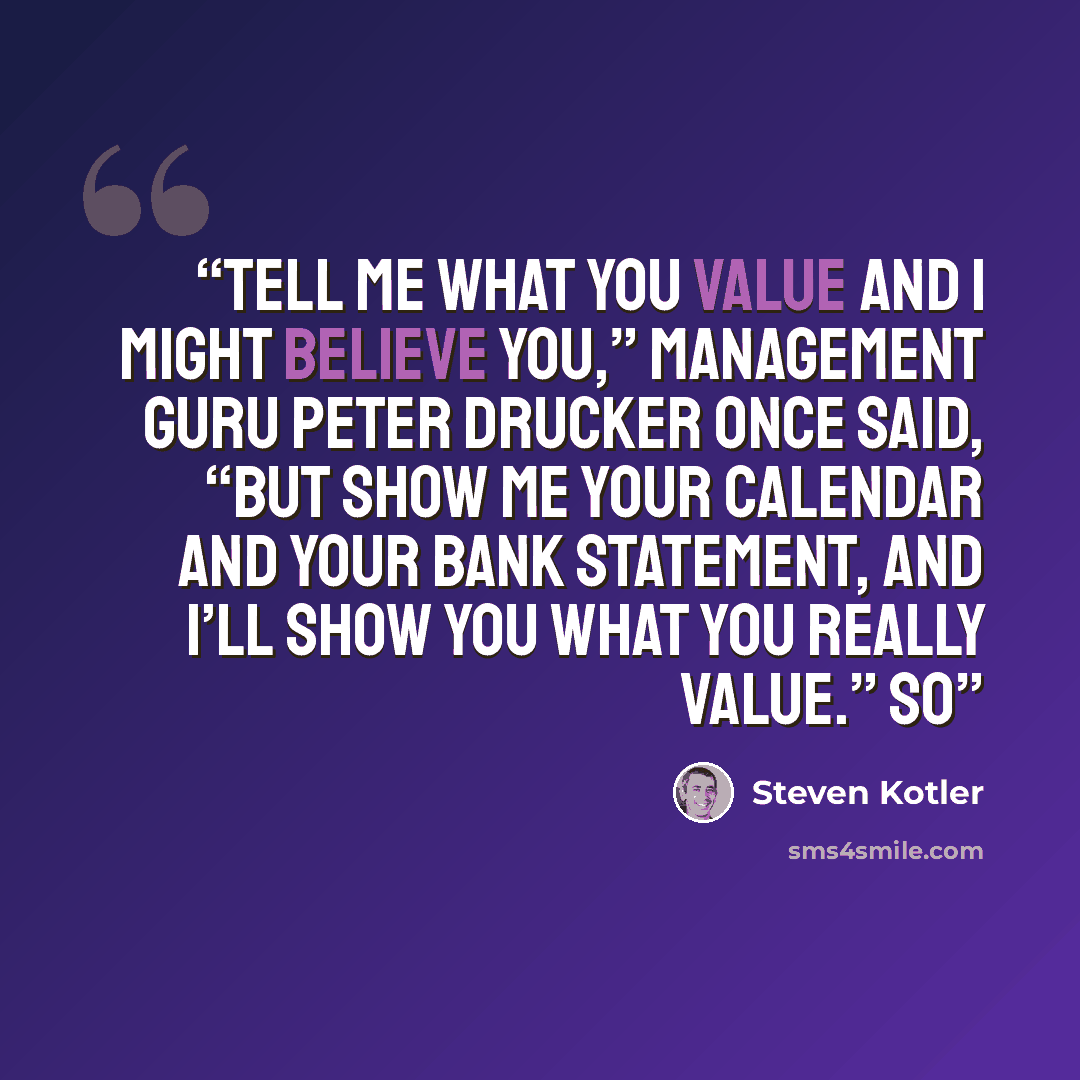 “Tell me what you value and I might believe you,” management guru Peter Drucker once said, “but show me your calendar and your bank statement, and I’ll show you what you really value.” So” quote by Steven Kotler