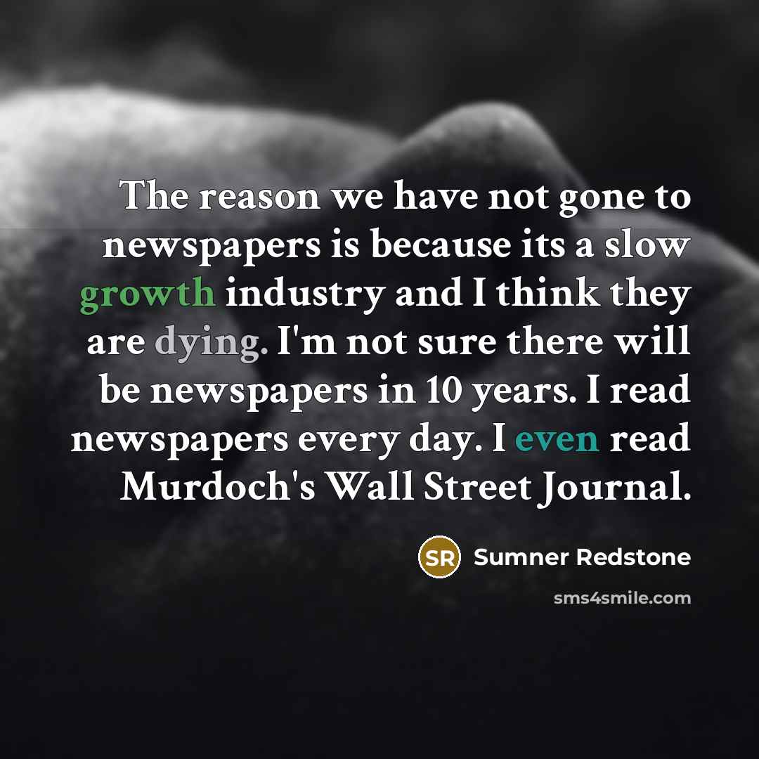 “The reason we have not gone to newspapers is because its a slow growth industry and I think they are dying. I'm not sure there will be newspapers in 10 years. I read newspapers every day. I even read Murdoch's Wall Street Journal.” quote by Sumner Redstone