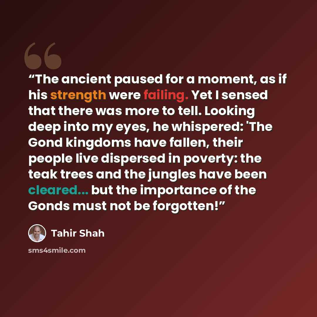 “The ancient paused for a moment, as if his strength were failing. Yet I sensed that there was more to tell. Looking deep into my eyes, he whispered: 'The Gond kingdoms have fallen, their people live dispersed in poverty: the teak trees and the jungles have been cleared... but the importance of the…” quote by Tahir Shah
