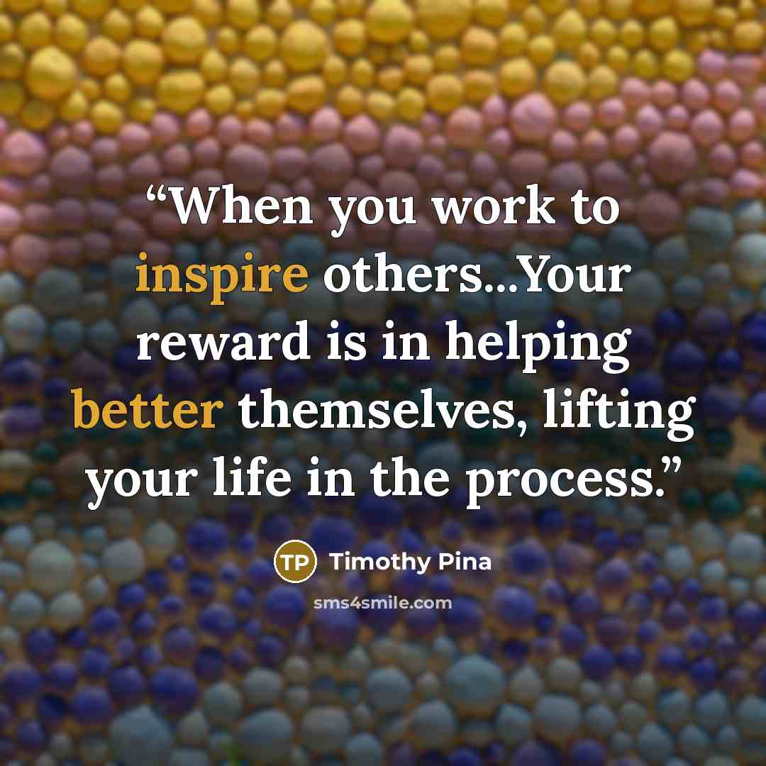 “When you work to inspire others...Your reward is in helping better themselves, lifting your life in the process.” quote by Timothy Pina