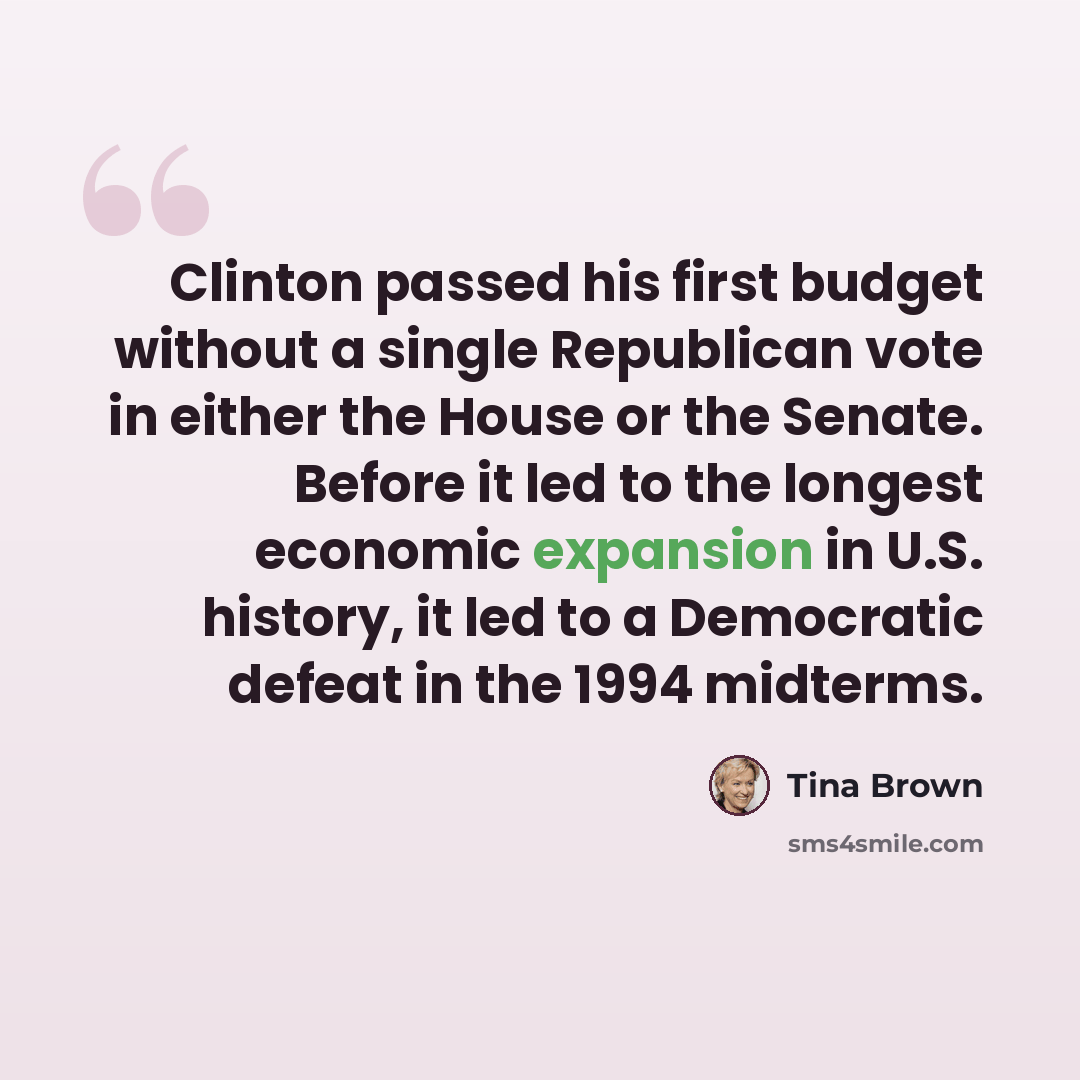 “Clinton passed his first budget without a single Republican vote in either the House or the Senate. Before it led to the longest economic expansion in U.S. history, it led to a Democratic defeat in the 1994 midterms.” quote by Tina Brown