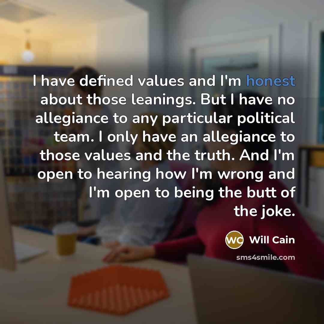 “I have defined values and I'm honest about those leanings. But I have no allegiance to any particular political team. I only have an allegiance to those values and the truth. And I'm open to hearing how I'm wrong and I'm open to being the butt of the joke.” quote by Will Cain