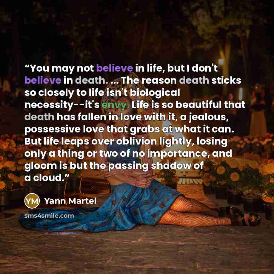 “You may not believe in life, but I don't believe in death. ... The reason death sticks so closely to life isn't biological necessity--it's envy. Life is so beautiful that death has fallen in love with it, a jealous, possessive love that grabs at what it can. But life leaps over oblivion lightly…” quote by Yann Martel