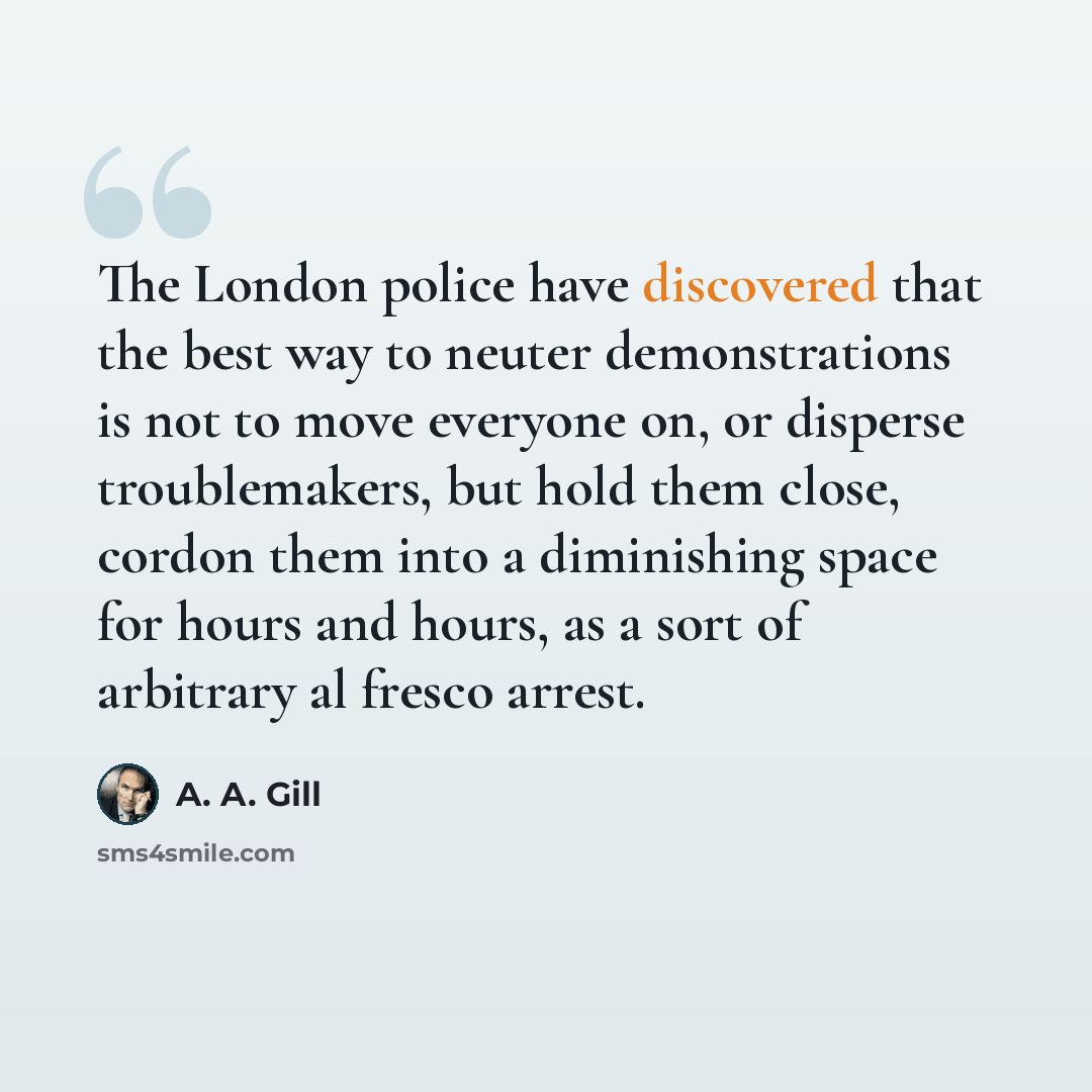 “The London police have discovered that the best way to neuter demonstrations is not to move everyone on, or disperse troublemakers, but hold them close, cordon them into a diminishing space for hours and hours, as a sort of arbitrary al fresco arrest.” quote by A. A. Gill